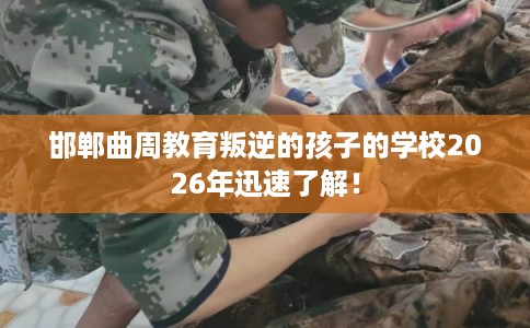 邯郸曲周教育叛逆的孩子的学校2026年迅速了解！
