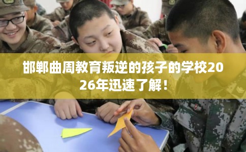 邯郸曲周教育叛逆的孩子的学校2026年迅速了解！