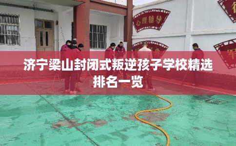 济宁梁山封闭式叛逆孩子学校精选排名一览 济宁梁山封闭式叛逆孩子学校精选排名一览