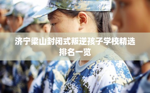 济宁梁山封闭式叛逆孩子学校精选排名一览 济宁梁山封闭式叛逆孩子学校精选排名一览