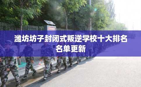 潍坊坊子封闭式叛逆学校十大排名名单更新
