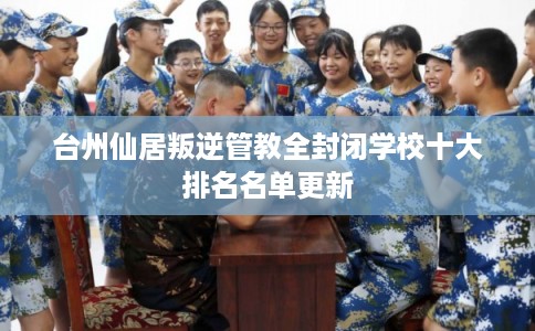 台州仙居叛逆管教全封闭学校十大排名名单更新