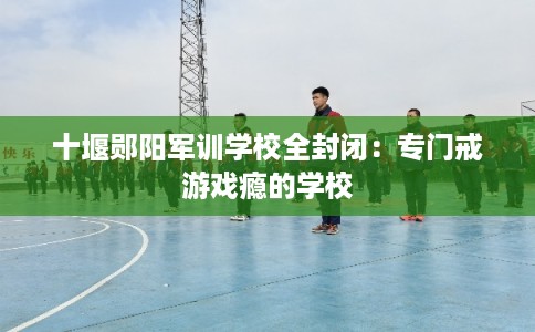 十堰郧阳军训学校全封闭：专门戒游戏瘾的学校