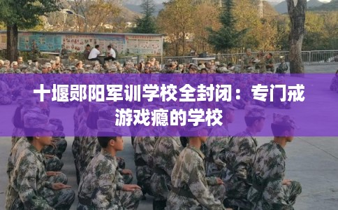十堰郧阳军训学校全封闭：专门戒游戏瘾的学校