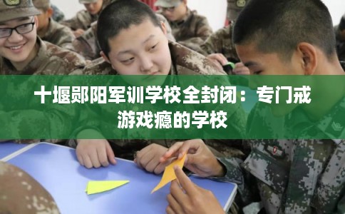 十堰郧阳军训学校全封闭：专门戒游戏瘾的学校