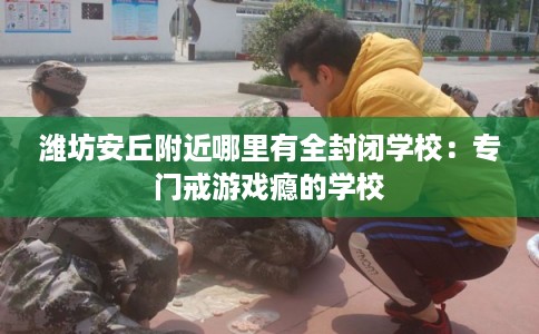 潍坊安丘附近哪里有全封闭学校：专门戒游戏瘾的学校
