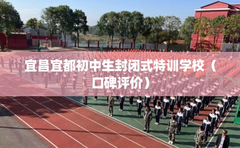 宜昌宜都初中生封闭式特训学校（口碑评价）