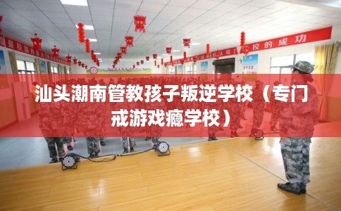 汕头潮南管教孩子叛逆学校（专门戒游戏瘾学校）