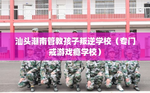 汕头潮南管教孩子叛逆学校（专门戒游戏瘾学校）
