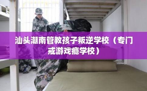 汕头潮南管教孩子叛逆学校（专门戒游戏瘾学校）