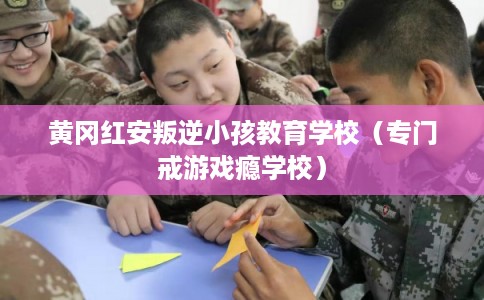 黄冈红安叛逆小孩教育学校（专门戒游戏瘾学校）