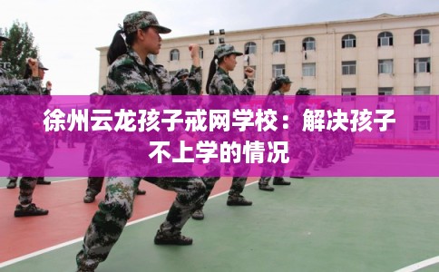 徐州云龙孩子戒网学校:解决孩子不上学的情况 徐州云龙孩子戒网学校:解决孩子不上学的情况