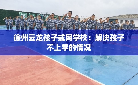 徐州云龙孩子戒网学校:解决孩子不上学的情况 徐州云龙孩子戒网学校:解决孩子不上学的情况