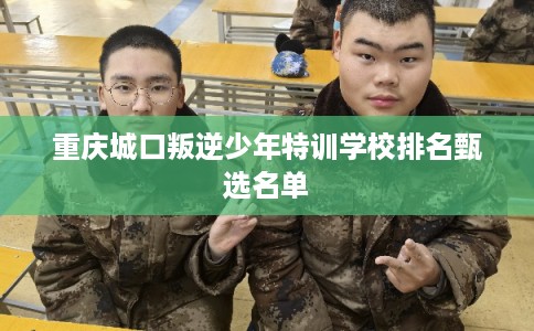 重庆城口叛逆少年特训学校排名甄选名单