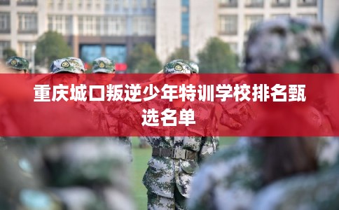重庆城口叛逆少年特训学校排名甄选名单