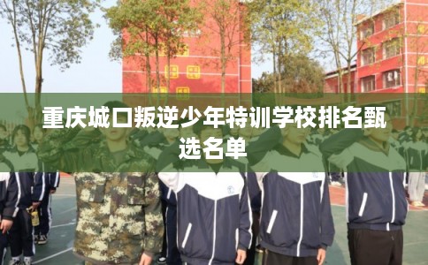 重庆城口叛逆少年特训学校排名甄选名单