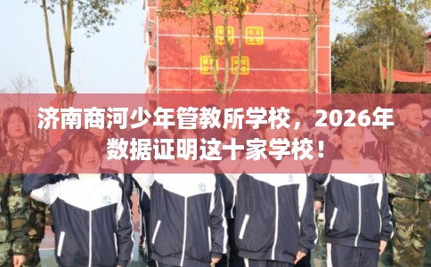 济南商河少年管教所学校，2026年数据证明这十家学校！