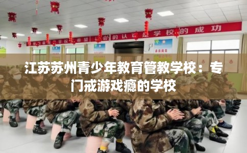 江苏苏州青少年教育管教学校：专门戒游戏瘾的学校
