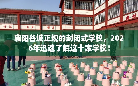 襄阳谷城正规的封闭式学校，2026年迅速了解这十家学校！
