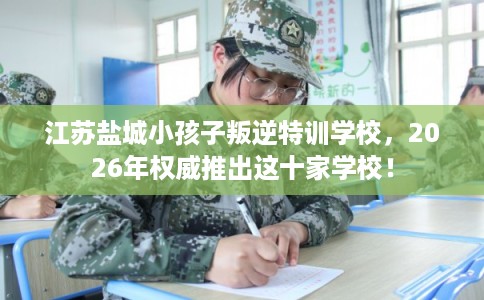 江苏盐城小孩子叛逆特训学校，2026年权威推出这十家学校！