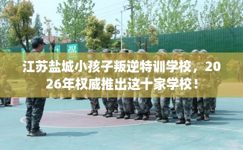 江苏盐城小孩子叛逆特训学校，2026年权威推出这十家学校！