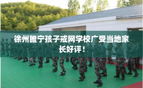 徐州睢宁孩子戒网学校广受当地家长好评！