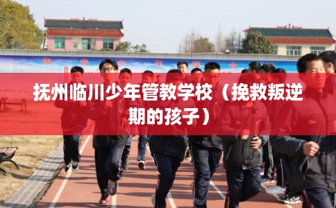 抚州临川少年管教学校（挽救叛逆期的孩子）