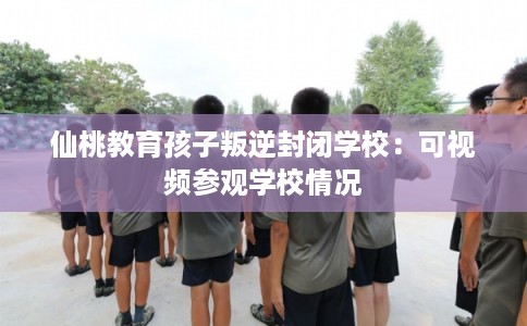 仙桃教育孩子叛逆封闭学校：可视频参观学校情况