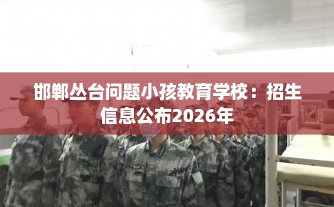 邯郸丛台问题小孩教育学校：招生信息公布2026年