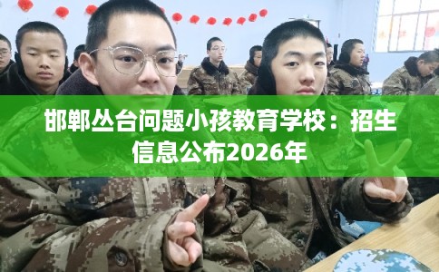 邯郸丛台问题小孩教育学校：招生信息公布2026年