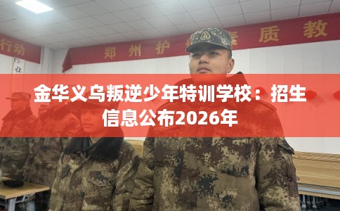 金华义乌叛逆少年特训学校：招生信息公布2026年