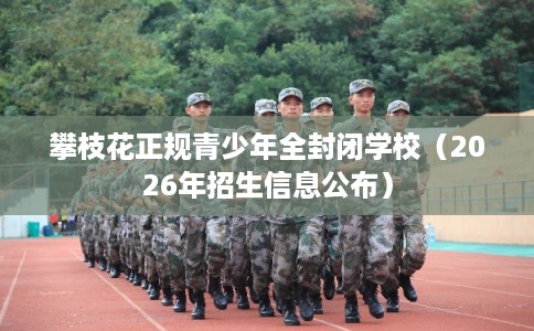 攀枝花正规青少年全封闭学校（2026年招生信息公布）