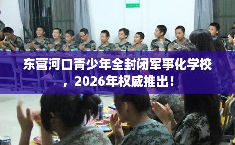 东营河口青少年全封闭军事化学校，2026年权威推出！
