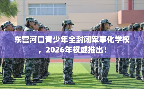 东营河口青少年全封闭军事化学校，2026年权威推出！