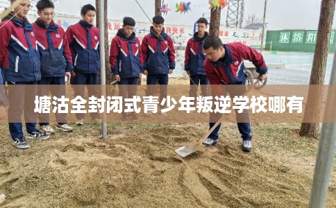 塘沽全封闭式青少年叛逆学校哪有