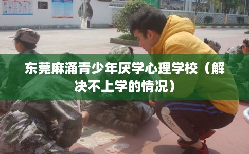 东莞麻涌青少年厌学心理学校（解决不上学的情况）