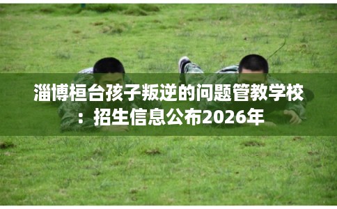 淄博桓台孩子叛逆的问题管教学校：招生信息公布2026年