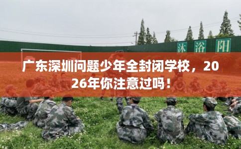 广东深圳问题少年全封闭学校，2026年你注意过吗！