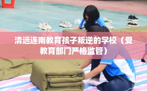 清远连南教育孩子叛逆的学校（受教育部门严格监管）