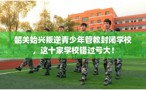 韶关始兴叛逆青少年管教封闭学校，这十家学校错过亏大！