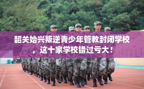 韶关始兴叛逆青少年管教封闭学校，这十家学校错过亏大！