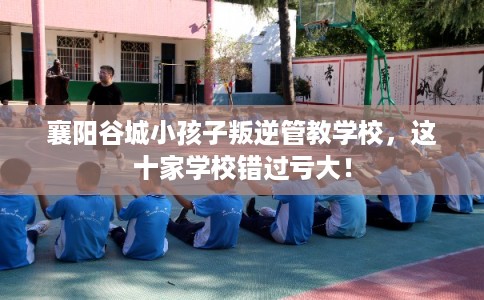 襄阳谷城小孩子叛逆管教学校，这十家学校错过亏大！