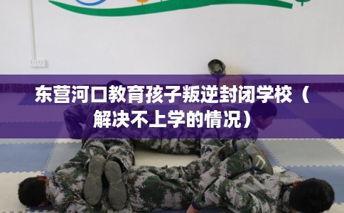 东营河口教育孩子叛逆封闭学校（解决不上学的情况）