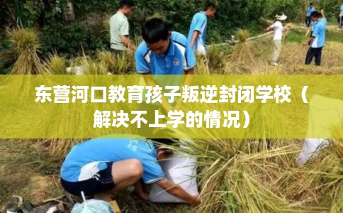 东营河口教育孩子叛逆封闭学校（解决不上学的情况）