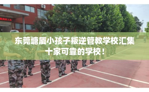 东莞塘厦小孩子叛逆管教学校汇集十家可靠的学校！
