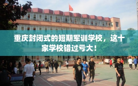 重庆封闭式的短期军训学校，这十家学校错过亏大！