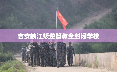 吉安峡江叛逆管教全封闭学校