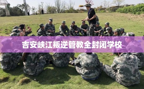 吉安峡江叛逆管教全封闭学校