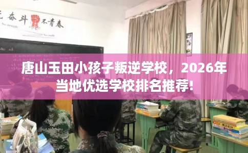 唐山玉田小孩子叛逆学校，2026年当地优选学校排名推荐!