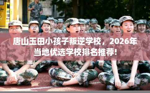 唐山玉田小孩子叛逆学校，2026年当地优选学校排名推荐!